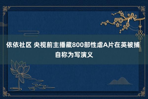 依依社区 央视前主播藏800部性虐A片在英被捕 自称为写演义