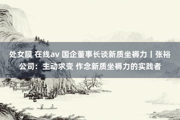 处女膜 在线av 国企董事长谈新质坐褥力丨张裕公司：主动求变 作念新质坐褥力的实践者