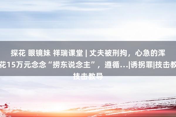 探花 眼镜妹 祥瑞课堂 | 丈夫被刑拘，心急的浑家花15万元念念“捞东说念主”，遵循…|诱拐罪|技击教导