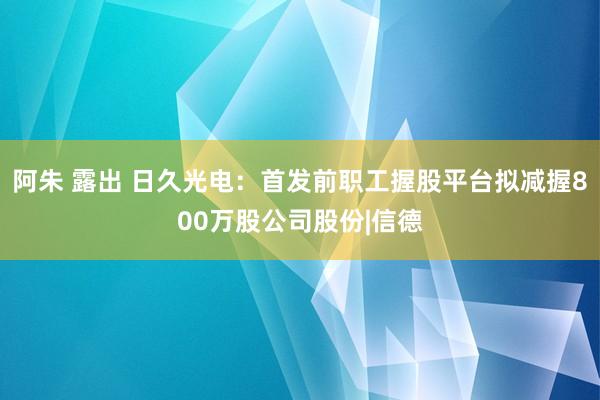 阿朱 露出 日久光电:首发前职工握股平台拟减握800万股公司股份|信德