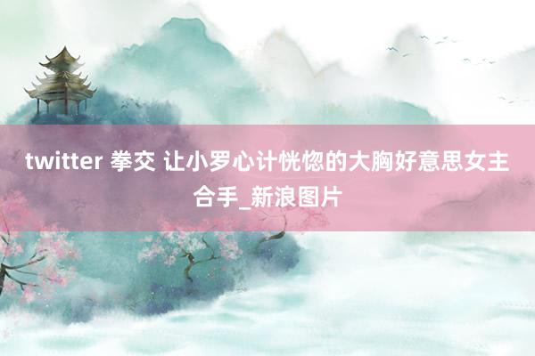 twitter 拳交 让小罗心计恍惚的大胸好意思女主合手_新浪图片