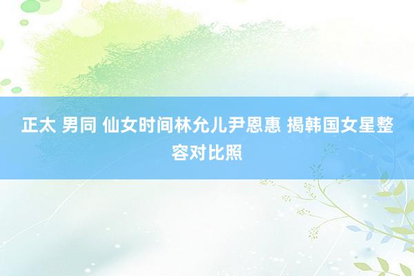 正太 男同 仙女时间林允儿尹恩惠 揭韩国女星整容对比照