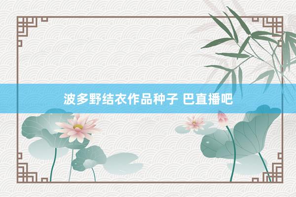 波多野结衣作品种子 巴直播吧