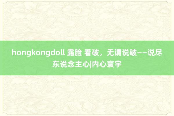 hongkongdoll 露脸 看破，无谓说破——说尽东说念主心|内心寰宇