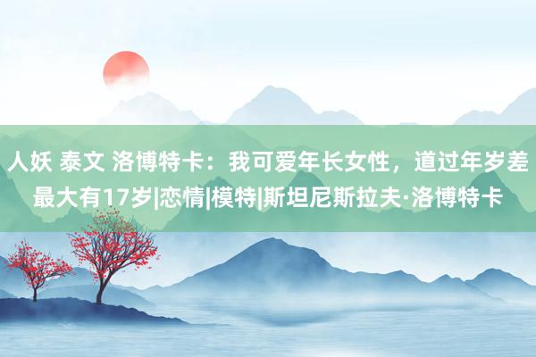 人妖 泰文 洛博特卡:我可爱年长女性,道过年岁差最大有17岁|恋情|模特|斯坦尼斯拉夫·洛博特卡