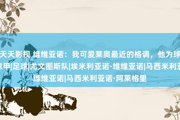 天天影视 维维亚诺:我可爱莱奥最近的格调,他为球队点燃我方|意甲|足球|尤文图斯队|埃米利亚诺·维维亚诺|马西米利亚诺·阿莱格里