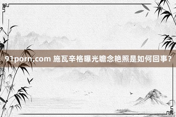 91porn，com 施瓦辛格曝光瞻念艳照是如何回事？