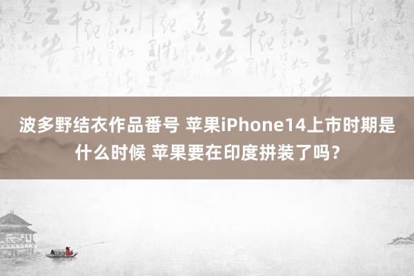 波多野结衣作品番号 苹果iPhone14上市时期是什么时候 苹果要在印度拼装了吗？