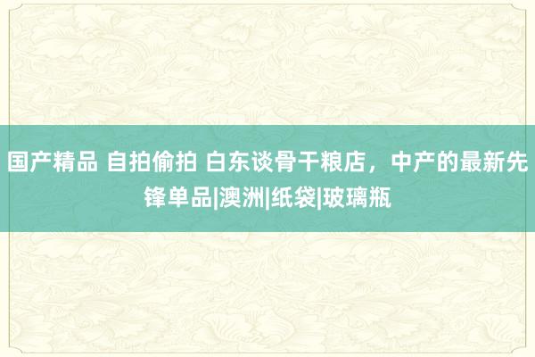 国产精品 自拍偷拍 白东谈骨干粮店，中产的最新先锋单品|澳洲|纸袋|玻璃瓶