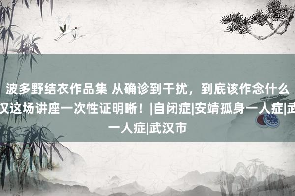 波多野结衣作品集 从确诊到干扰，到底该作念什么？武汉这场讲座一次性证明晰！|自闭症|安靖孤身一人症|武汉市