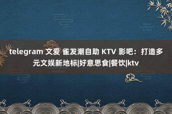 telegram 文爱 雀发潮自助 KTV 影吧：打造多元文娱新地标|好意思食|餐饮|ktv