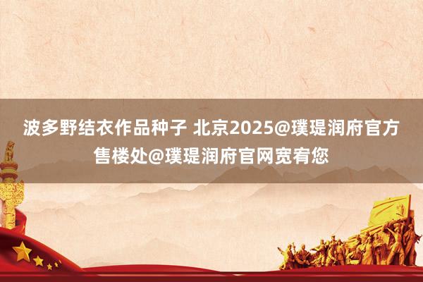 波多野结衣作品种子 北京2025@璞瑅润府官方售楼处@璞瑅润府官网宽宥您