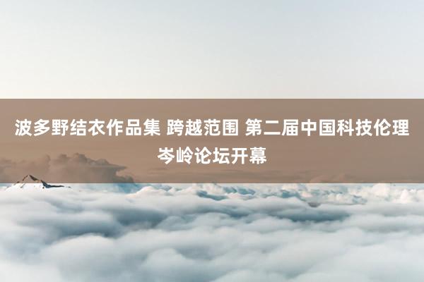 波多野结衣作品集 跨越范围 第二届中国科技伦理岑岭论坛开幕