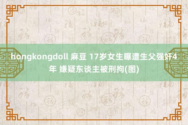 hongkongdoll 麻豆 17岁女生曝遭生父强奸4年 嫌疑东谈主被刑拘(图)