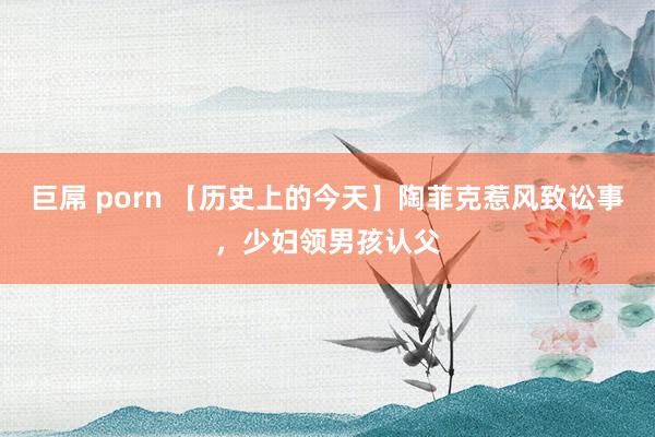 巨屌 porn 【历史上的今天】陶菲克惹风致讼事，少妇领男孩认父