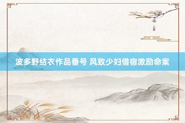 波多野结衣作品番号 风致少妇借宿激励命案