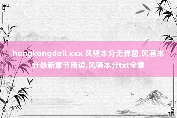 hongkongdoll xxx 风骚本分无弹窗，风骚本分最新章节阅读，风骚本分txt全集