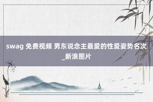 swag 免费视频 男东说念主最爱的性爱姿势名次_新浪图片