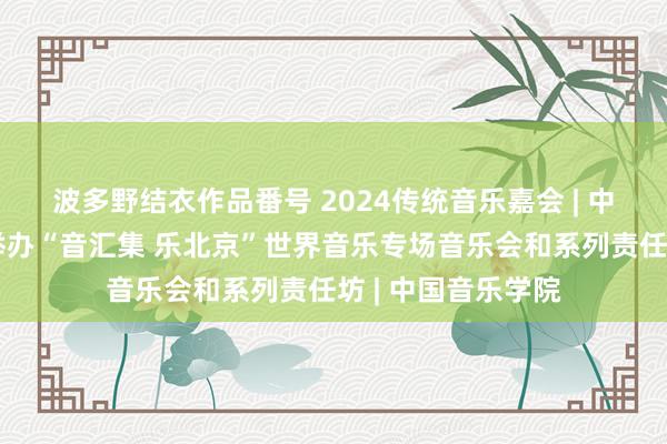 波多野结衣作品番号 2024传统音乐嘉会 | 中国音乐学院胜仗举办“音汇集 乐北京”世界音乐专场音乐会和系列责任坊 | 中国音乐学院