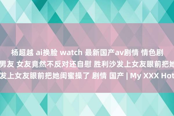 杨超越 ai换脸 watch 最新国产av剧情 情色剧情演绎女友闺蜜蛊惑眼镜哥男友 女友竟然不反对还自慰 胜利沙发上女友眼前把她闺蜜操了 剧情 国产 | My XXX Hot Girl