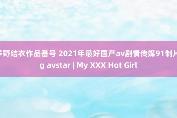 波多野结衣作品番号 2021年最好国产av剧情传媒91制片厂 g avstar | My XXX Hot Girl