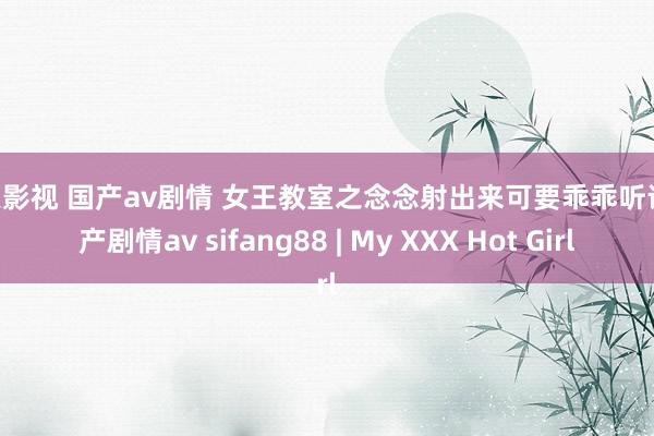 天天影视 国产av剧情 女王教室之念念射出来可要乖乖听话 国产剧情av sifang88 | My XXX Hot Girl