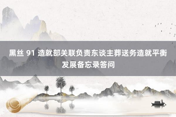 黑丝 91 造就部关联负责东谈主葬送务造就平衡发展备忘录答问