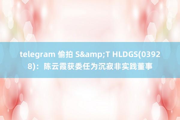 telegram 偷拍 S&T HLDGS(03928)：陈云霞获委任为沉寂非实践董事