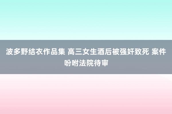 波多野结衣作品集 高三女生酒后被强奸致死 案件吩咐法院待审