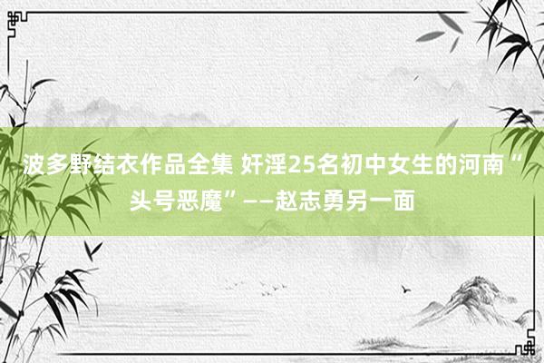 波多野结衣作品全集 奸淫25名初中女生的河南“头号恶魔”——赵志勇另一面