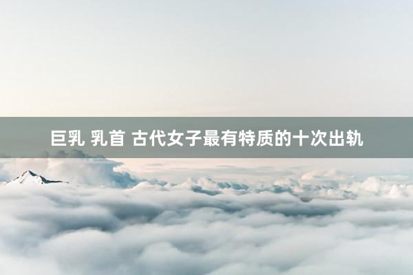 巨乳 乳首 古代女子最有特质的十次出轨
