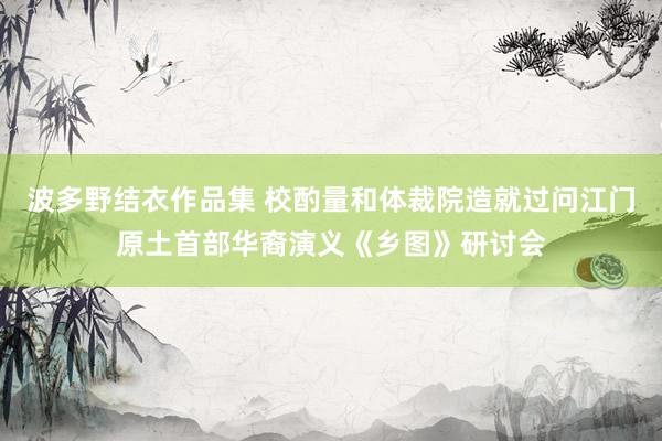 波多野结衣作品集 校酌量和体裁院造就过问江门原土首部华裔演义《乡图》研讨会
