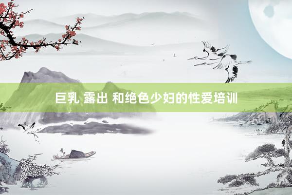 巨乳 露出 和绝色少妇的性爱培训