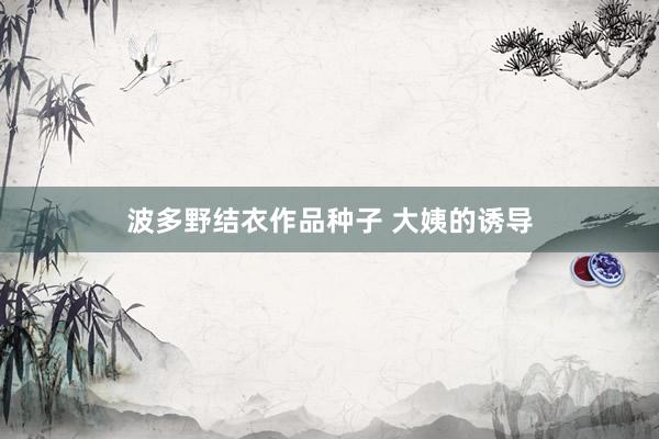 波多野结衣作品种子 大姨的诱导
