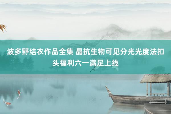 波多野结衣作品全集 晶抗生物可见分光光度法扣头福利六一满足上线