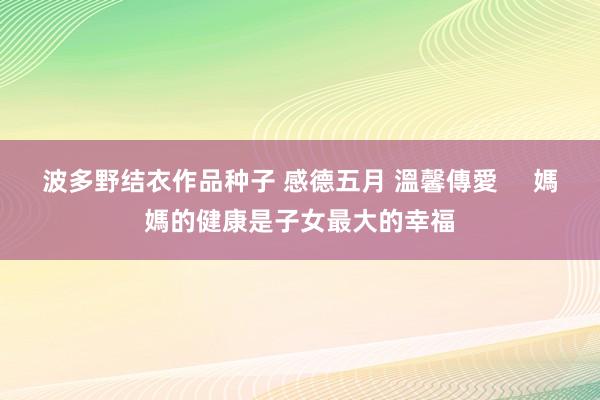 波多野结衣作品种子 感德五月 溫馨傳愛     媽媽的健康是子女最大的幸福