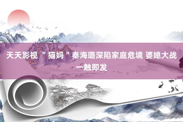 天天影视 ＂猫妈＂秦海璐深陷家庭危境 婆媳大战一触即发