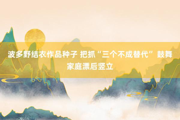 波多野结衣作品种子 把抓“三个不成替代” 鼓舞家庭漂后竖立