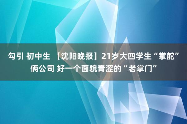 勾引 初中生 【沈阳晚报】21岁大四学生“掌舵”俩公司 好一个面貌青涩的“老掌门”