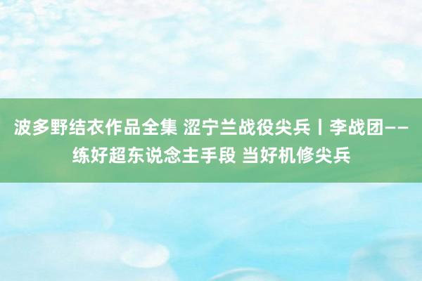 波多野结衣作品全集 涩宁兰战役尖兵丨李战团——练好超东说念主手段 当好机修尖兵