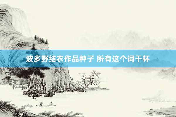 波多野结衣作品种子 所有这个词干杯