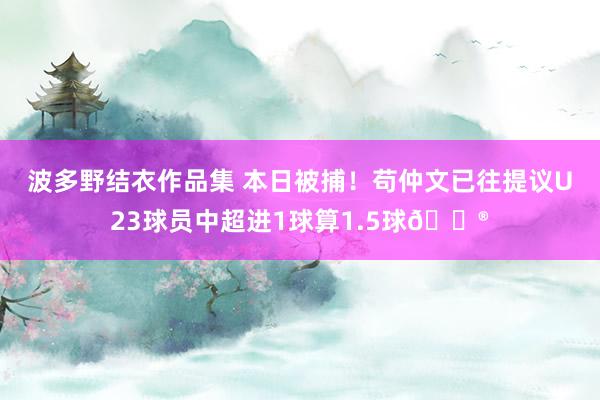 波多野结衣作品集 本日被捕！苟仲文已往提议U23球员中超进1球算1.5球😮