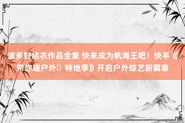 波多野结衣作品全集 快来成为帆海王吧！快手《带你趣户外・特地季》开启户外综艺新篇章