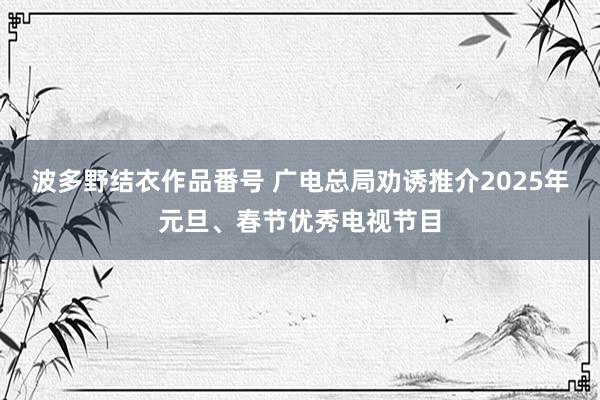 波多野结衣作品番号 广电总局劝诱推介2025年元旦、春节优秀电视节目