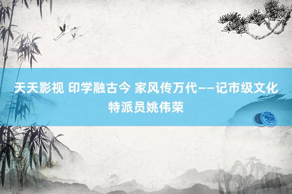 天天影视 印学融古今 家风传万代——记市级文化特派员姚伟荣