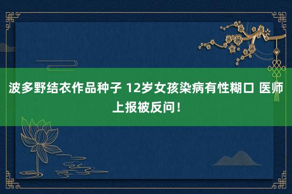 波多野结衣作品种子 12岁女孩染病有性糊口 医师上报被反问！
