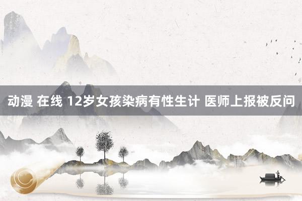 动漫 在线 12岁女孩染病有性生计 医师上报被反问