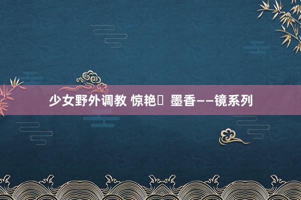 少女野外调教 惊艳・墨香――镜系列