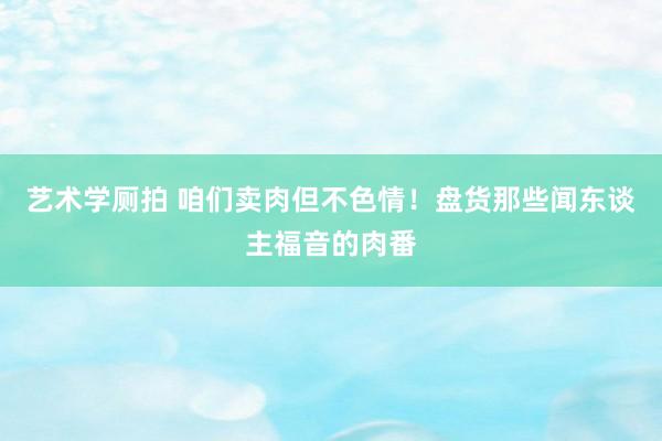 艺术学厕拍 咱们卖肉但不色情！盘货那些闻东谈主福音的肉番