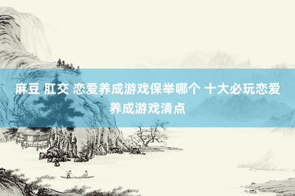 麻豆 肛交 恋爱养成游戏保举哪个 十大必玩恋爱养成游戏清点
